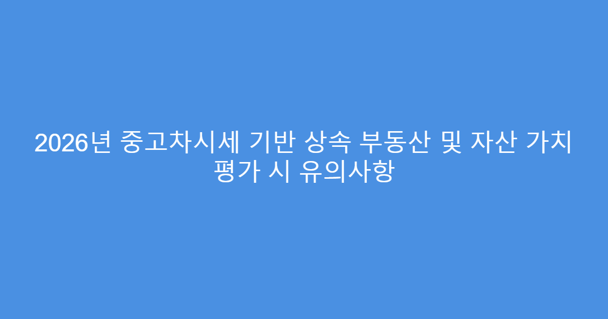 2026년 중고차시세 기반 상속 부동산 및 자산 가치 평가 시 유의사항
