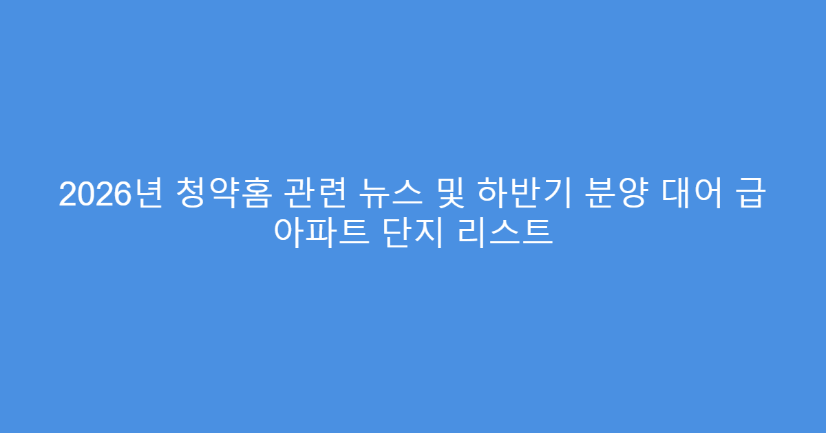 2026년 청약홈 관련 뉴스 및 하반기 분양 대어 급 아파트 단지 리스트