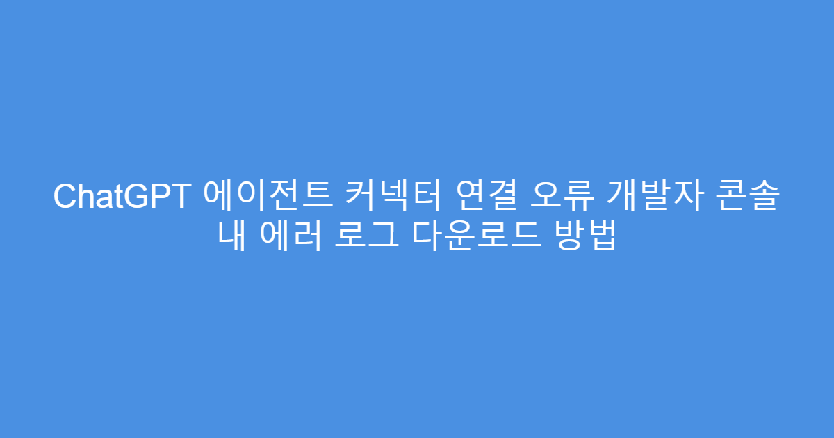 ChatGPT 에이전트 커넥터 연결 오류 개발자 콘솔 내 에러 로그 다운로드 방법