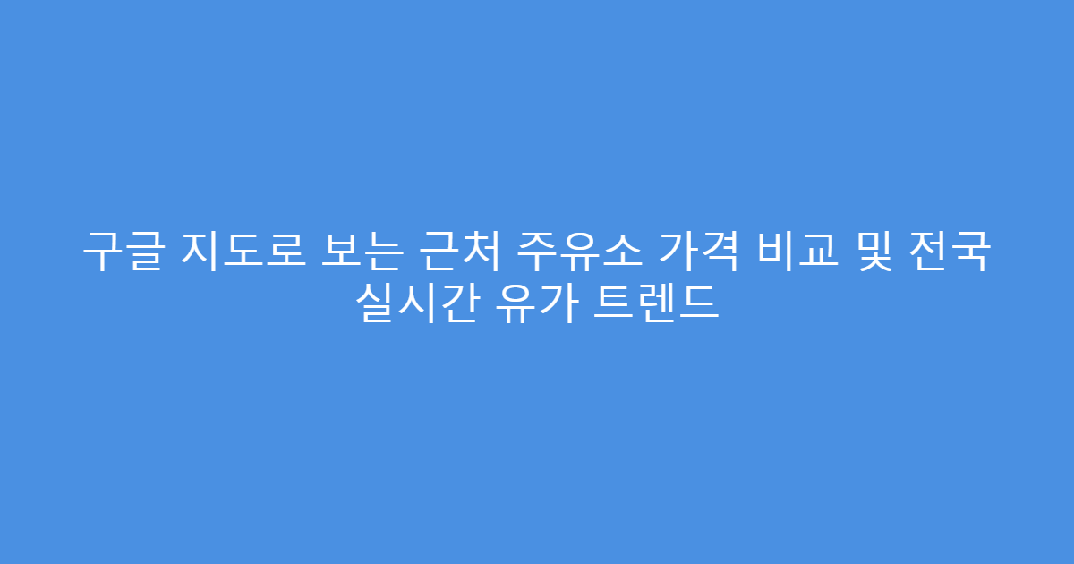 구글 지도로 보는 근처 주유소 가격 비교 및 전국 실시간 유가 트렌드