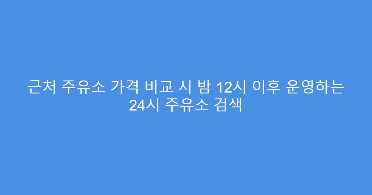 근처 주유소 가격 비교 시 밤 12시 이후 운영하는 24시 주유소 검색