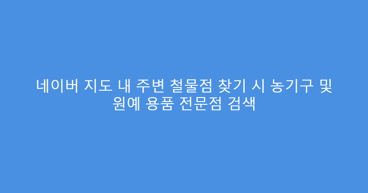 네이버 지도 내 주변 철물점 찾기 시 농기구 및 원예 용품 전문점 검색