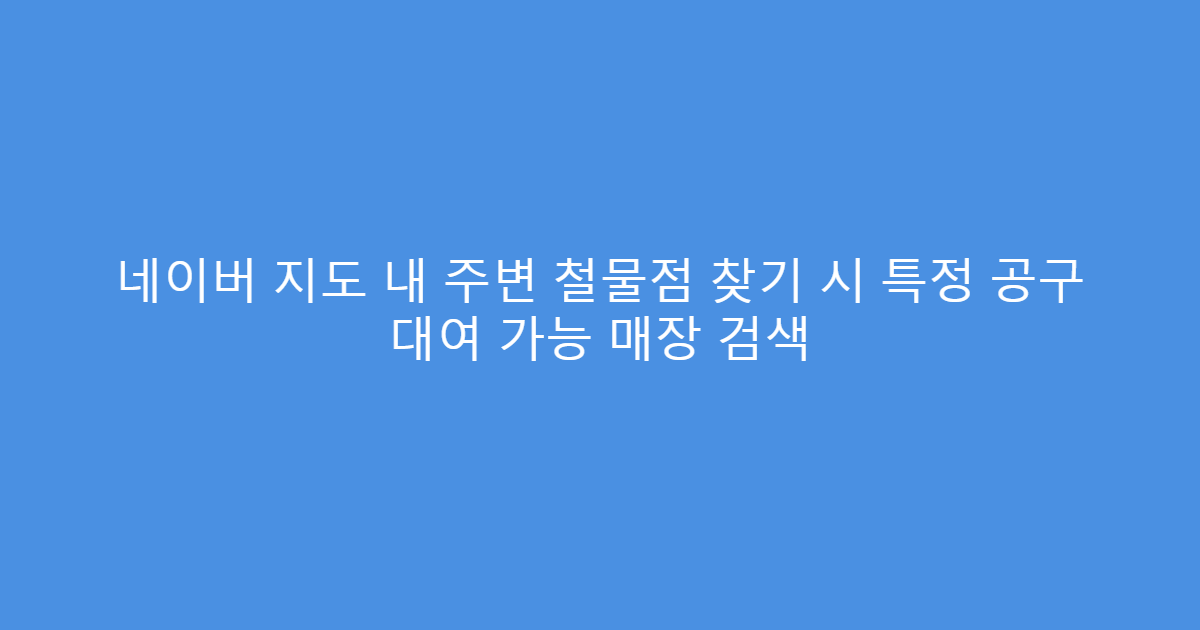 네이버 지도 내 주변 철물점 찾기 시 특정 공구 대여 가능 매장 검색