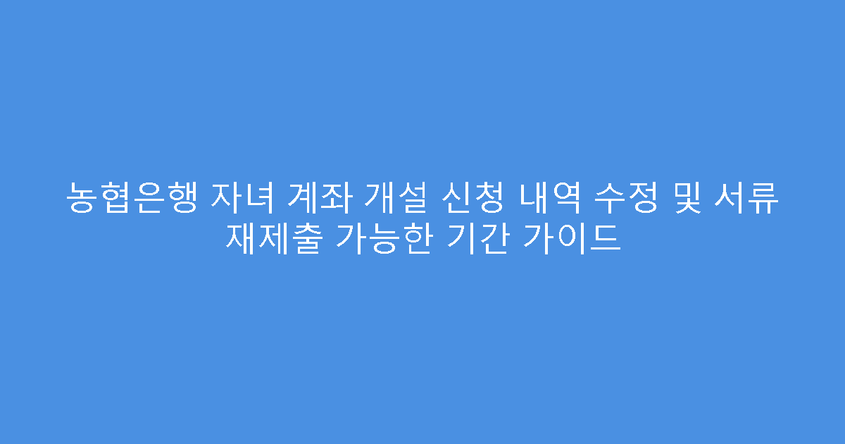 농협은행 자녀 계좌 개설 신청 내역 수정 및 서류 재제출 가능한 기간 가이드