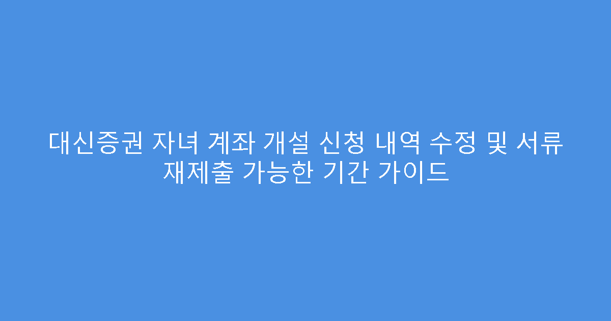 대신증권 자녀 계좌 개설 신청 내역 수정 및 서류 재제출 가능한 기간 가이드