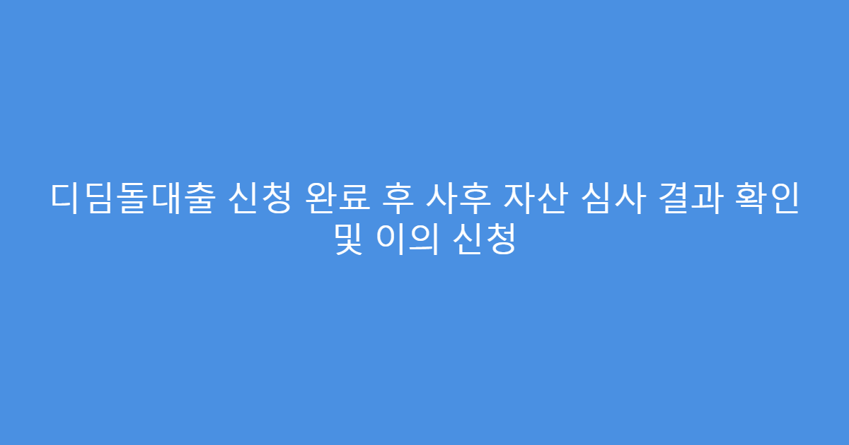 디딤돌대출 신청 완료 후 사후 자산 심사 결과 확인 및 이의 신청