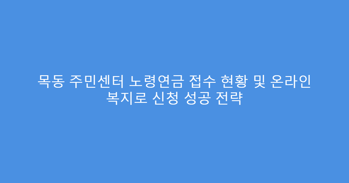 목동 주민센터 노령연금 접수 현황 및 온라인 복지로 신청 성공 전략