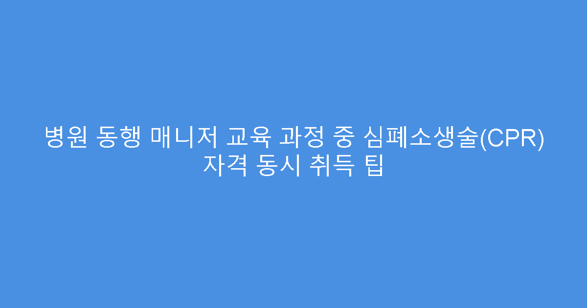 병원 동행 매니저 교육 과정 중 심폐소생술(CPR) 자격 동시 취득 팁