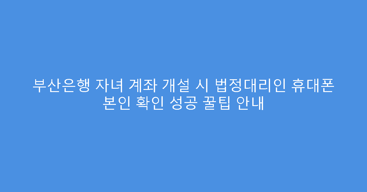 부산은행 자녀 계좌 개설 시 법정대리인 휴대폰 본인 확인 성공 꿀팁 안내