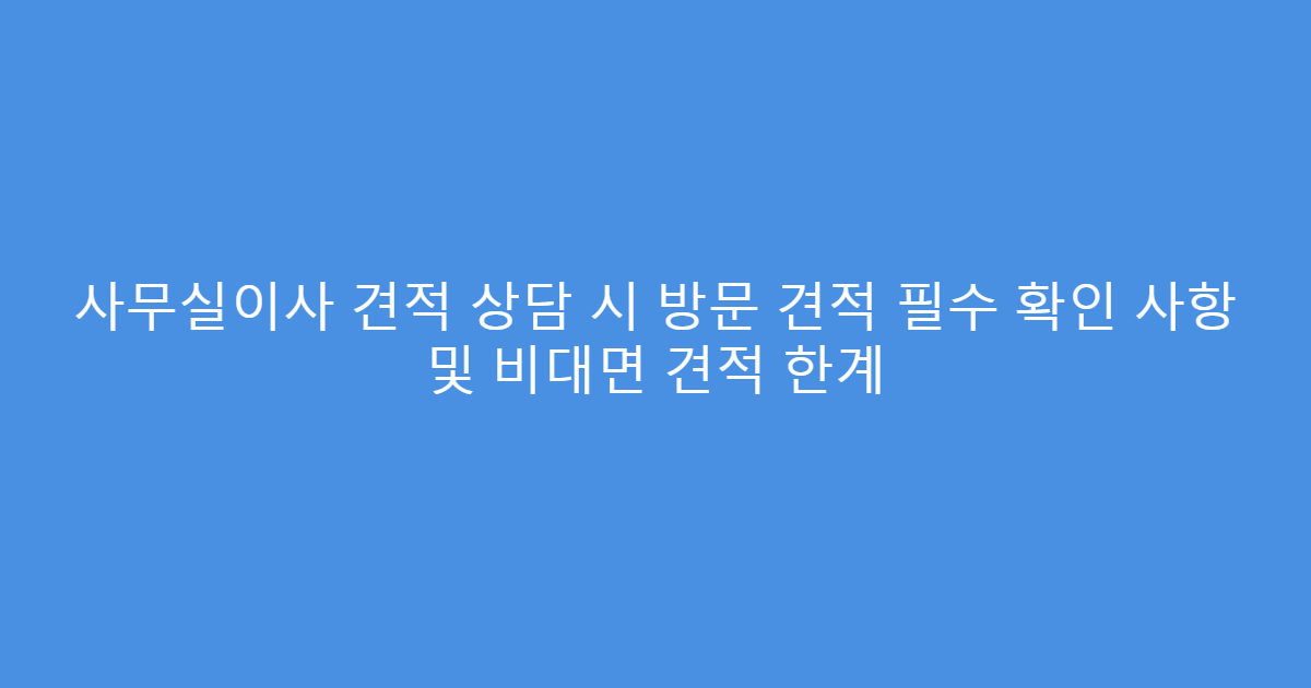 사무실이사 견적 상담 시 방문 견적 필수 확인 사항 및 비대면 견적 한계