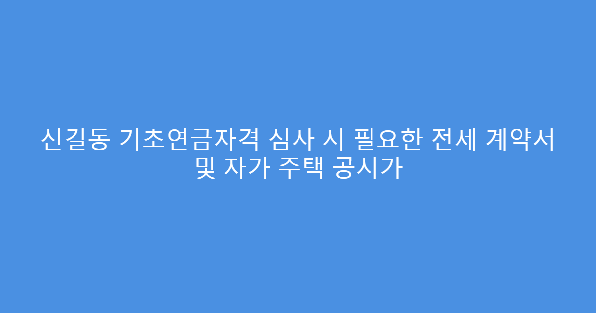 신길동 기초연금자격 심사 시 필요한 전세 계약서 및 자가 주택 공시가