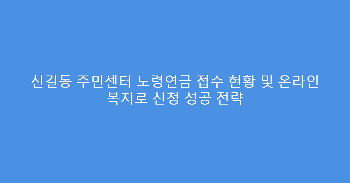 신길동 주민센터 노령연금 접수 현황 및 온라인 복지로 신청 성공 전략