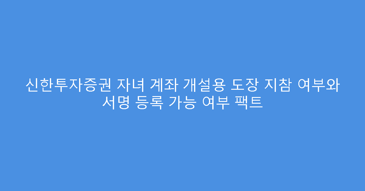 신한투자증권 자녀 계좌 개설용 도장 지참 여부와 서명 등록 가능 여부 팩트