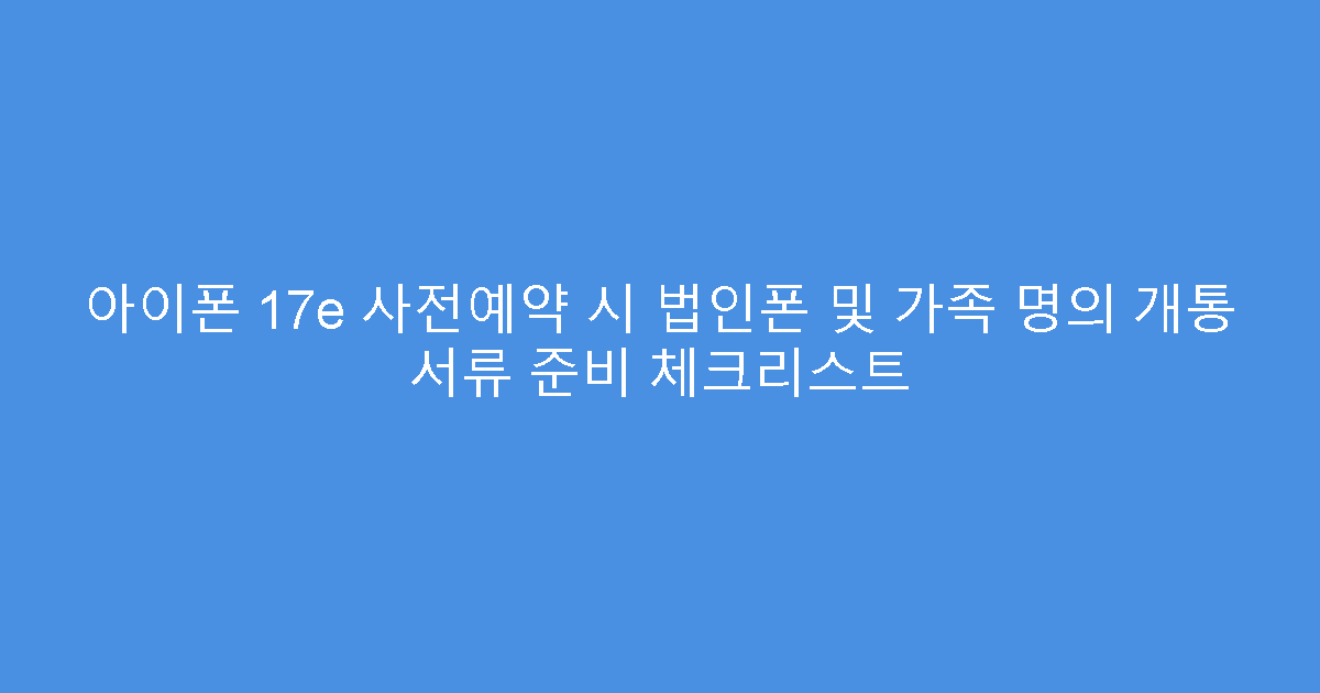 아이폰 17e 사전예약 시 법인폰 및 가족 명의 개통 서류 준비 체크리스트