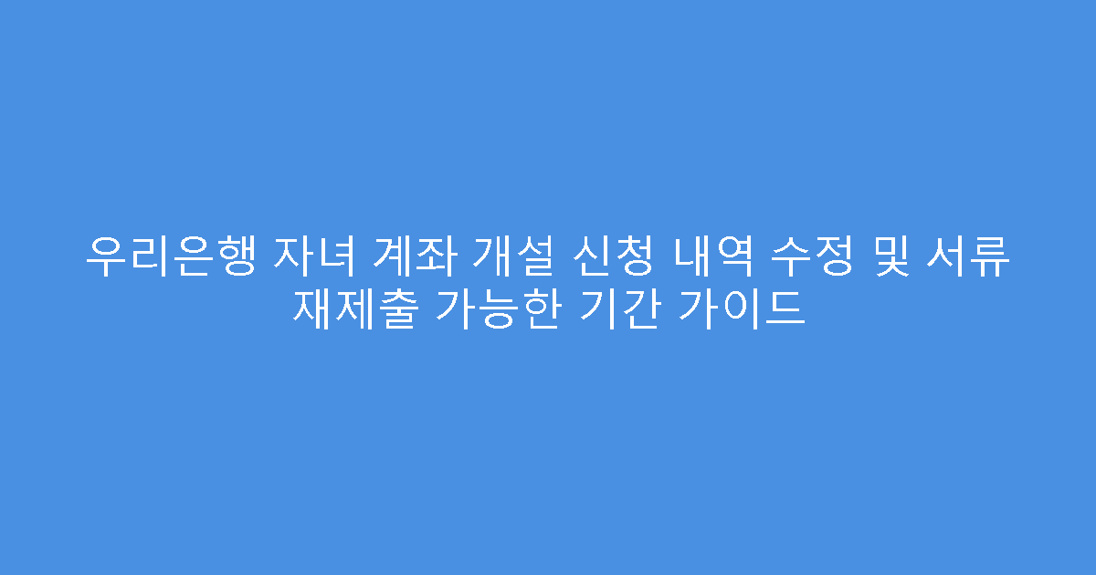 우리은행 자녀 계좌 개설 신청 내역 수정 및 서류 재제출 가능한 기간 가이드