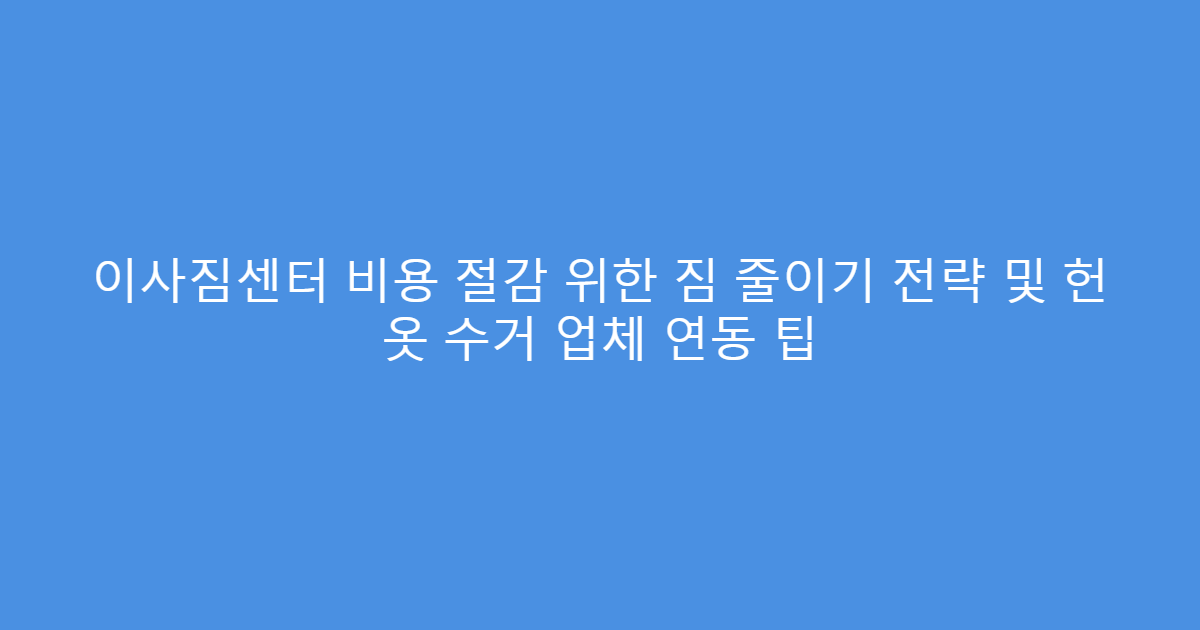 이사짐센터 비용 절감 위한 짐 줄이기 전략 및 헌 옷 수거 업체 연동 팁
