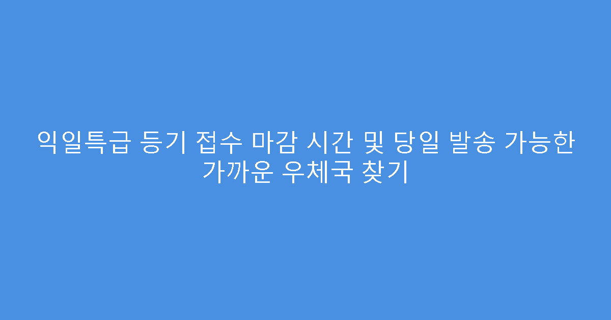익일특급 등기 접수 마감 시간 및 당일 발송 가능한 가까운 우체국 찾기