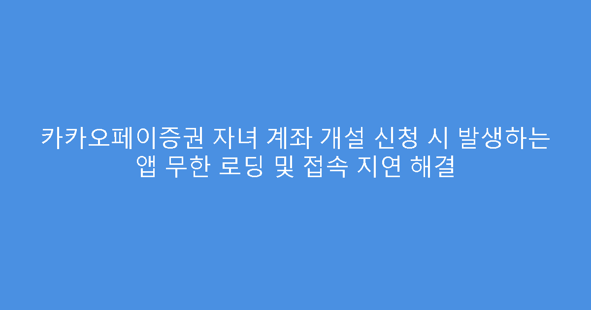 카카오페이증권 자녀 계좌 개설 신청 시 발생하는 앱 무한 로딩 및 접속 지연 해결