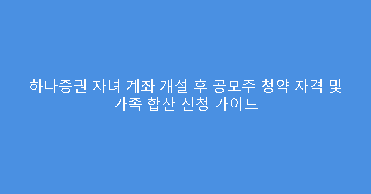 하나증권 자녀 계좌 개설 후 공모주 청약 자격 및 가족 합산 신청 가이드
