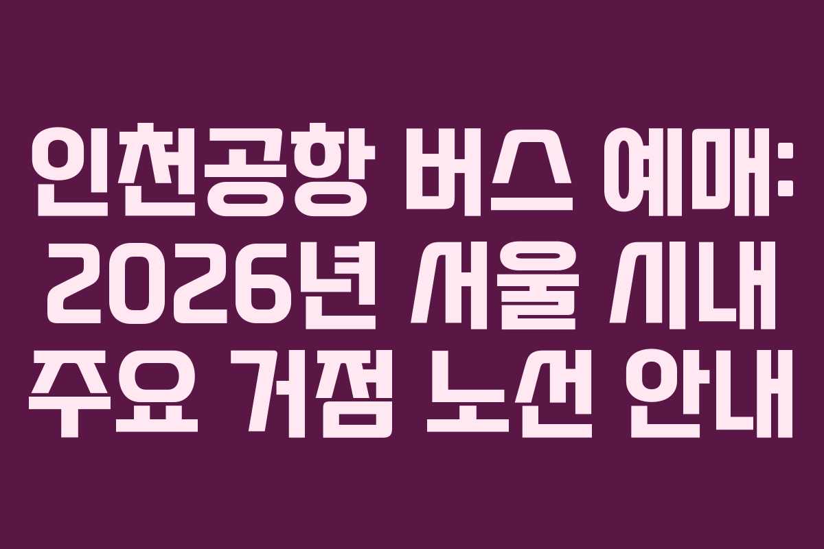 인천공항 버스 예매: 2026년 서울 시내 주요 거점 노선 안내